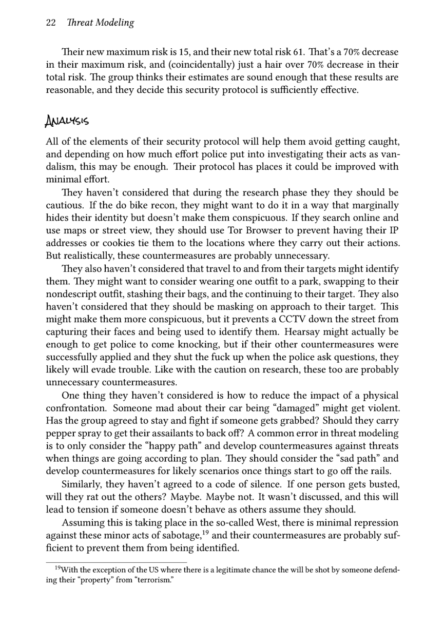 22 Threat Modeling  ‘Their new maximum risk is 15, and their new total risk 61. That’s a 70% decrease in their maximum risk, and (coincidentally) just a hair over 70% decrease in their total risk. The group thinks their estimates are sound enough that these results are reasonable, and they decide this security protocol is sufficiently effective.  Anavtee  All of the elements of their security protocol will help them avoid getting caught, and depending on how much effort police put into investigating their acts as van- dalism, this may be enough. Their protocol has places it could be improved with minimal effort.  They haven’t considered that during the research phase they they should be cautious. If the do bike recon, they might want to do it in a way that marginally hides their identity but doesn’t make them conspicuous. If they search online and use maps or street view, they should use Tor Browser to prevent having their IP addresses or cookies tie them to the locations where they carry out their actions. But realistically, these countermeasures are probably unnecessary.  ‘They also haven’t considered that travel to and from their targets might identify them. They might want to consider wearing one outfit to a park, swapping to their nondescript outfit, stashing their bags, and the continuing to their target. They also haven’t considered that they should be masking on approach to their target. This might make them more conspicuous, but it prevents a CCTV down the street from capturing their faces and being used to identify them. Hearsay might actually be enough to get police to come knocking, but if their other countermeasures were successfully applied and they shut the fuck up when the police ask questions, they likely will evade trouble. Like with the caution on research, these too are probably unnecessary countermeasures.  One thing they haven’t considered is how to reduce the impact of a physical confrontation. Someone mad about their car being “damaged” might get violent. Has the group agreed to stay and fight if someone gets grabbed? Should they carry pepper spray to get their assailants to back off? A common error in threat modeling is to only consider the “happy path” and develop countermeasures against threats when things are going according to plan. They should consider the “sad path” and develop countermeasures for likely scenarios once things start to go off the rails.  Similarly, they haven’t agreed to a code of silence. If one person gets busted, will they rat out the others? Maybe. Maybe not. It wasn’t discussed, and this will lead to tension if someone doesn’t behave as others assume they should.  Assuming this is taking place in the so-called West, there is minimal repression against these minor acts of sabotage,’” and their countermeasures are probably suf- ficient to prevent them from being identified.  1*With the exception of the US where there is a legitimate chance the will be shot by someone defend- ing their “property” from “terrorism” 